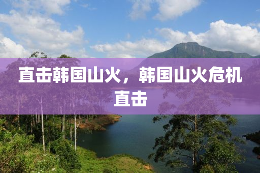 直击韩国山火，韩国山火危机直击