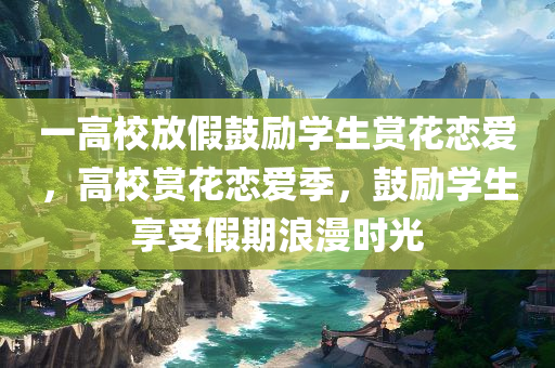一高校放假鼓励学生赏花恋爱，高校赏花恋爱季，鼓励学生享受假期浪漫时光