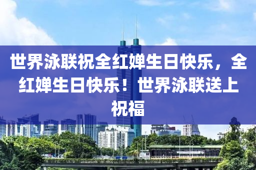 世界泳联祝全红婵生日快乐，全红婵生日快乐！世界泳联送上祝福