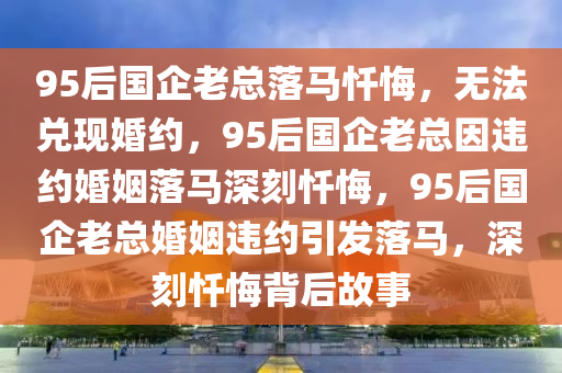 95后国企老总落马忏悔，无法兑现婚约，95后国企老总因违约婚姻落马深刻忏悔，95后国企老总婚姻违约引发落马，深刻忏悔背后故事