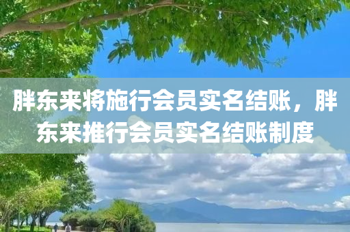 胖东来将施行会员实名结账，胖东来推行会员实名结账制度
