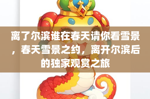 离了尔滨谁在春天请你看雪景，春天雪景之约，离开尔滨后的独家观赏之旅