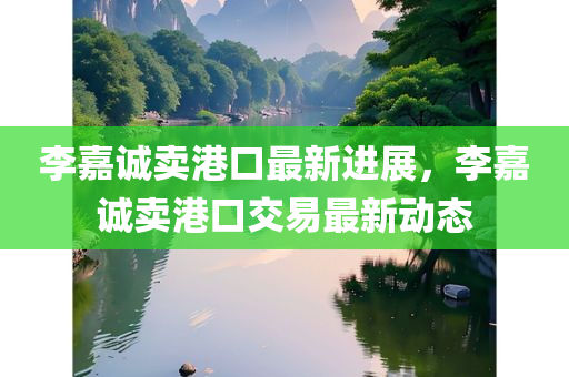 李嘉诚卖港口最新进展，李嘉诚卖港口交易最新动态
