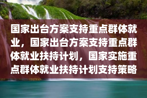 国家出台方案支持重点群体就业，国家出台方案支持重点群体就业扶持计划，国家实施重点群体就业扶持计划支持策略