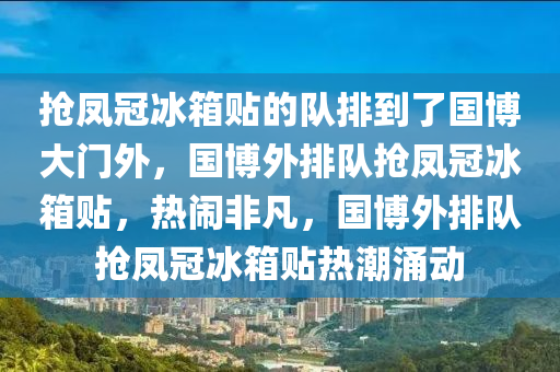 抢凤冠冰箱贴的队排到了国博大门外，国博外排队抢凤冠冰箱贴，热闹非凡，国博外排队抢凤冠冰箱贴热潮涌动