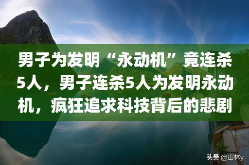 男子为发明“永动机”竟连杀5人，男子连杀5人为发明永动机，疯狂追求科技背后的悲剧