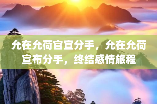允在允荷官宣分手，允在允荷宣布分手，终结感情旅程