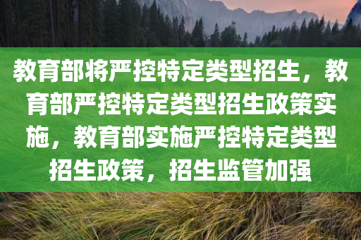 教育部将严控特定类型招生，教育部严控特定类型招生政策实施，教育部实施严控特定类型招生政策，招生监管加强