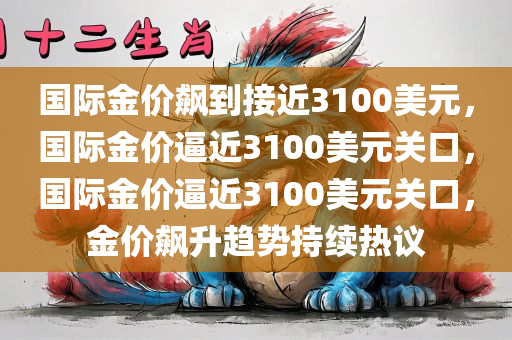国际金价飙到接近3100美元，国际金价逼近3100美元关口，国际金价逼近3100美元关口，金价飙升趋势持续热议