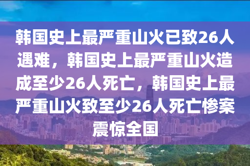 韩国史上最严重山火已致26人遇难，韩国史上最严重山火造成至少26人死亡，韩国史上最严重山火致至少26人死亡惨案震惊全国