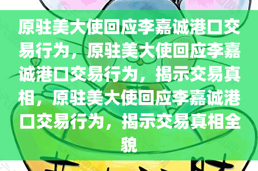 原驻美大使回应李嘉诚港口交易行为，原驻美大使回应李嘉诚港口交易行为，揭示交易真相，原驻美大使回应李嘉诚港口交易行为，揭示交易真相全貌