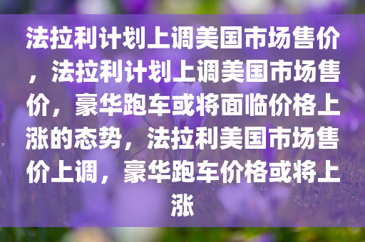 法拉利计划上调美国市场售价，法拉利计划上调美国市场售价，豪华跑车或将面临价格上涨的态势，法拉利美国市场售价上调，豪华跑车价格或将上涨