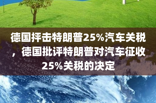 德国抨击特朗普25%汽车关税，德国批评特朗普对汽车征收25%关税的决定