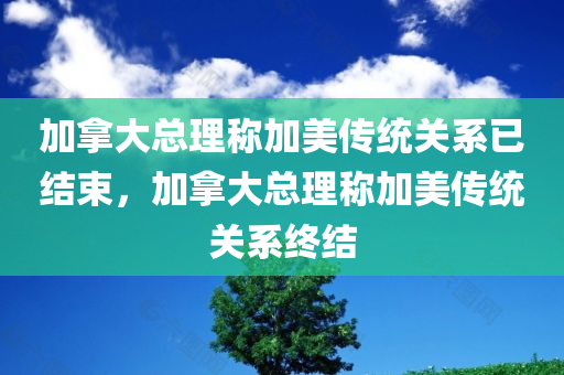 加拿大总理称加美传统关系已结束，加拿大总理称加美传统关系终结