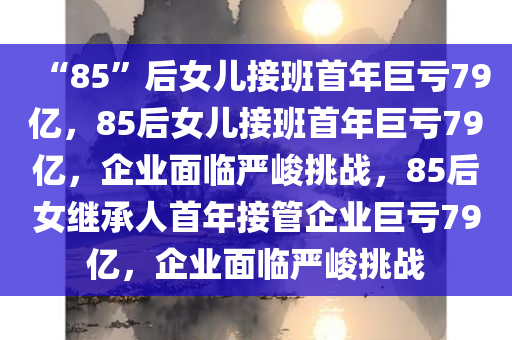 “85”后女儿接班首年巨亏79亿，85后女儿接班首年巨亏79亿，企业面临严峻挑战，85后女继承人首年接管企业巨亏79亿，企业面临严峻挑战