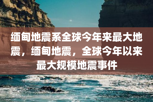 缅甸地震系全球今年来最大地震，缅甸地震，全球今年以来最大规模地震事件