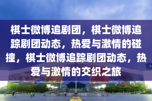 棋士微博追剧团，棋士微博追踪剧团动态，热爱与激情的碰撞