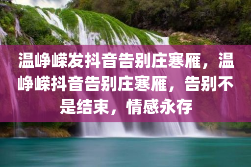 温峥嵘发抖音告别庄寒雁，温峥嵘抖音告别庄寒雁，告别不是结束，情感永存