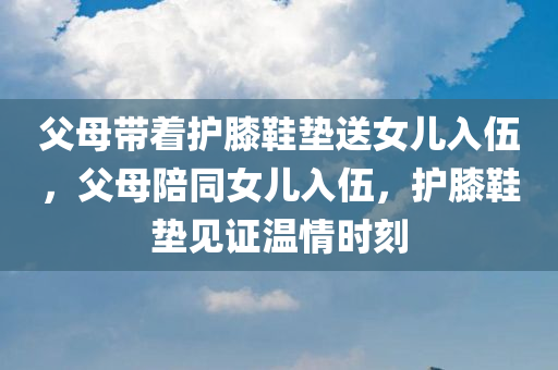 父母带着护膝鞋垫送女儿入伍，父母陪同女儿入伍，护膝鞋垫见证温情时刻