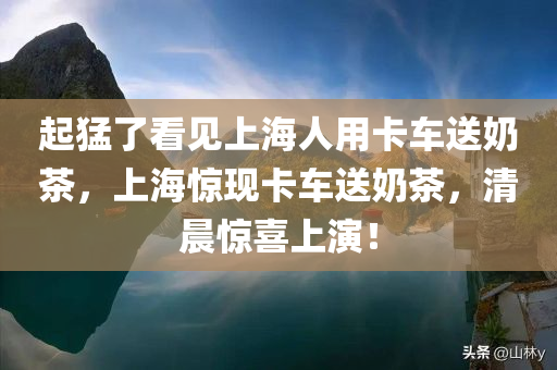 起猛了看见上海人用卡车送奶茶，上海惊现卡车送奶茶，清晨惊喜上演！