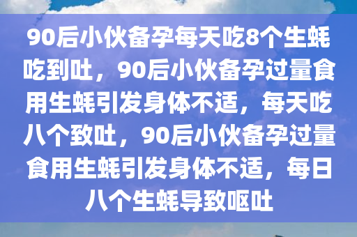 90后小伙备孕每天吃8个生蚝吃到吐，90后小伙备孕过量食用生蚝引发身体不适，每天吃八个致吐，90后小伙备孕过量食用生蚝引发身体不适，每日八个生蚝导致呕吐