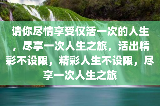 请你尽情享受仅活一次的人生，尽享一次人生之旅，活出精彩不设限，精彩人生不设限，尽享一次人生之旅