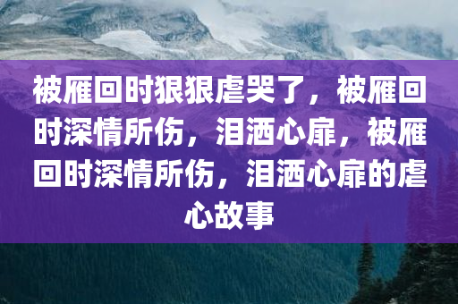 被雁回时狠狠虐哭了，被雁回时深情所伤，泪洒心扉，被雁回时深情所伤，泪洒心扉的虐心故事