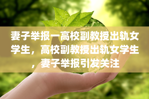 妻子举报一高校副教授出轨女学生，高校副教授出轨女学生，妻子举报引发关注