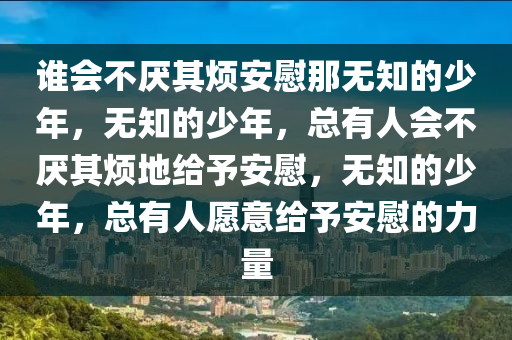谁会不厌其烦安慰那无知的少年，无知的少年，总有人会不厌其烦地给予安慰，无知的少年，总有人愿意给予安慰的力量