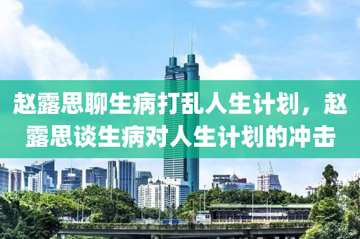 赵露思聊生病打乱人生计划，赵露思谈生病对人生计划的冲击