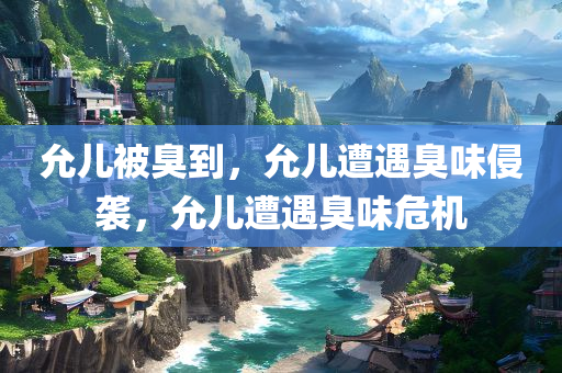 允儿被臭到，允儿遭遇臭味侵袭，允儿遭遇臭味危机