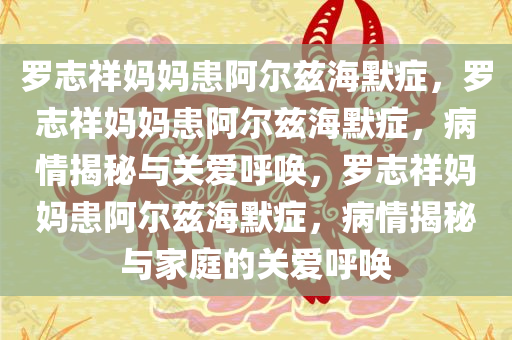 罗志祥妈妈患阿尔兹海默症，罗志祥妈妈患阿尔兹海默症，病情揭秘与关爱呼唤，罗志祥妈妈患阿尔兹海默症，病情揭秘与家庭的关爱呼唤