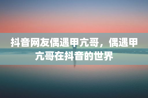 抖音网友偶遇甲亢哥，偶遇甲亢哥在抖音的世界