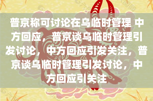 普京称可讨论在乌临时管理 中方回应，普京谈乌临时管理引发讨论，中方回应引发关注