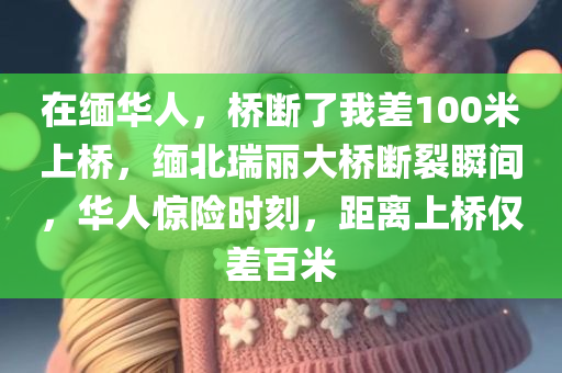 在缅华人，桥断了我差100米上桥，缅北瑞丽大桥断裂瞬间，华人惊险时刻，距离上桥仅差百米