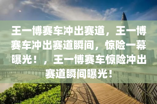 王一博赛车冲出赛道，王一博赛车冲出赛道瞬间，惊险一幕曝光！，王一博赛车惊险冲出赛道瞬间曝光！