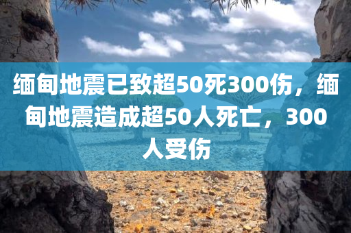 缅甸地震已致超50死300伤，缅甸地震造成超50人死亡，300人受伤