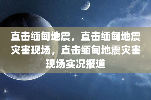 直击缅甸地震，直击缅甸地震灾害现场