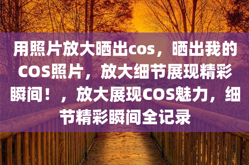 用照片放大晒出cos，晒出我的COS照片，放大细节展现精彩瞬间！，放大展现COS魅力，细节精彩瞬间全记录