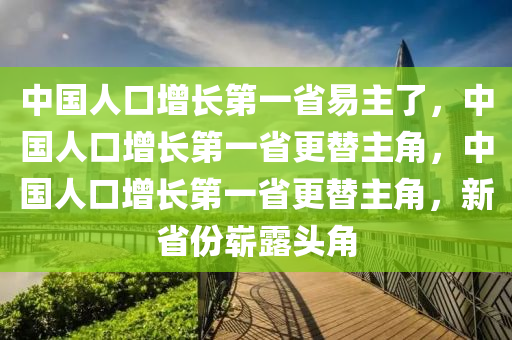 中国人口增长第一省易主了，中国人口增长第一省更替主角，中国人口增长第一省更替主角，新省份崭露头角