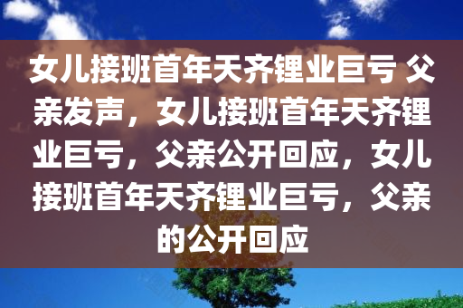 女儿接班首年天齐锂业巨亏 父亲发声，女儿接班首年天齐锂业巨亏，父亲公开回应，女儿接班首年天齐锂业巨亏，父亲的公开回应