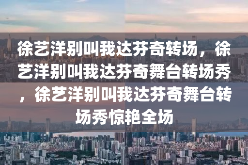徐艺洋别叫我达芬奇转场，徐艺洋别叫我达芬奇舞台转场秀，徐艺洋别叫我达芬奇舞台转场秀惊艳全场