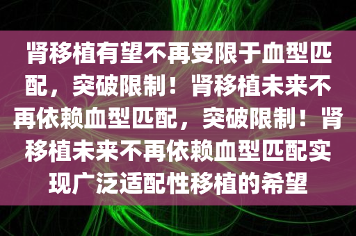 肾移植有望不再受限于血型匹配，突破限制！肾移植未来不再依赖血型匹配，突破限制！肾移植未来不再依赖血型匹配实现广泛适配性移植的希望