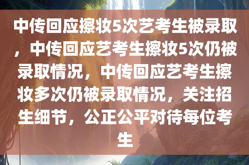 中传回应擦妆5次艺考生被录取，中传回应艺考生擦妆5次仍被录取情况，中传回应艺考生擦妆多次仍被录取情况，关注招生细节，公正公平对待每位考生