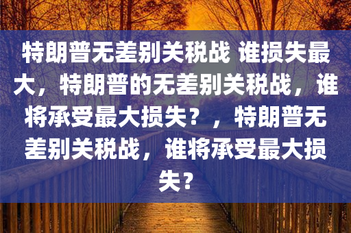 特朗普无差别关税战 谁损失最大，特朗普的无差别关税战，谁将承受最大损失？，特朗普无差别关税战，谁将承受最大损失？