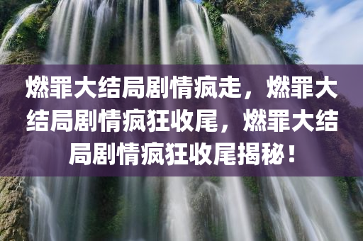 燃罪大结局剧情疯走，燃罪大结局剧情疯狂收尾，燃罪大结局剧情疯狂收尾揭秘！
