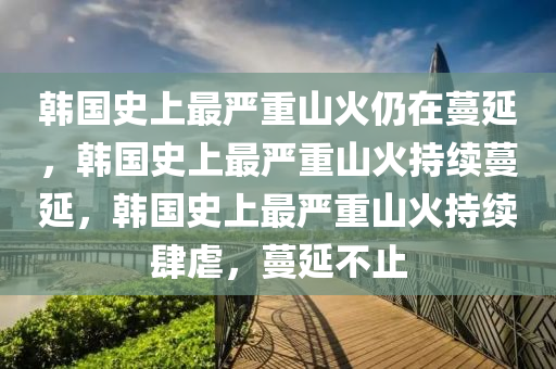 韩国史上最严重山火仍在蔓延，韩国史上最严重山火持续蔓延，韩国史上最严重山火持续肆虐，蔓延不止
