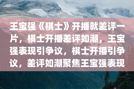 王宝强《棋士》开播就差评一片，棋士开播差评如潮，王宝强表现引争议，棋士开播引争议，差评如潮聚焦王宝强表现