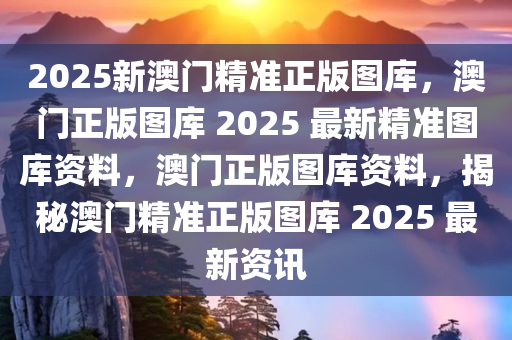 2025新澳门精准正版图库，澳门正版图库 2025 最新精准图库资料，澳门正版图库资料，揭秘澳门精准正版图库 2025 最新资讯