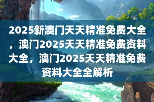 2025新澳门天天精准免费大全，澳门2025天天精准免费资料大全，澳门2025天天精准免费资料大全全解析